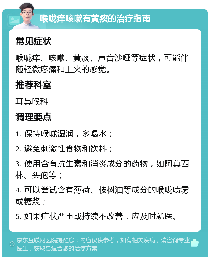 喉咙痒咳嗽有黄痰的治疗指南 常见症状 喉咙痒、咳嗽、黄痰、声音沙哑等症状，可能伴随轻微疼痛和上火的感觉。 推荐科室 耳鼻喉科 调理要点 1. 保持喉咙湿润，多喝水； 2. 避免刺激性食物和饮料； 3. 使用含有抗生素和消炎成分的药物，如阿莫西林、头孢等； 4. 可以尝试含有薄荷、桉树油等成分的喉咙喷雾或糖浆； 5. 如果症状严重或持续不改善，应及时就医。