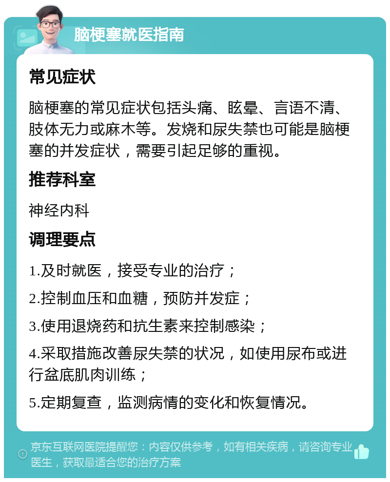 脑梗塞就医指南 常见症状 脑梗塞的常见症状包括头痛、眩晕、言语不清、肢体无力或麻木等。发烧和尿失禁也可能是脑梗塞的并发症状，需要引起足够的重视。 推荐科室 神经内科 调理要点 1.及时就医，接受专业的治疗； 2.控制血压和血糖，预防并发症； 3.使用退烧药和抗生素来控制感染； 4.采取措施改善尿失禁的状况，如使用尿布或进行盆底肌肉训练； 5.定期复查，监测病情的变化和恢复情况。