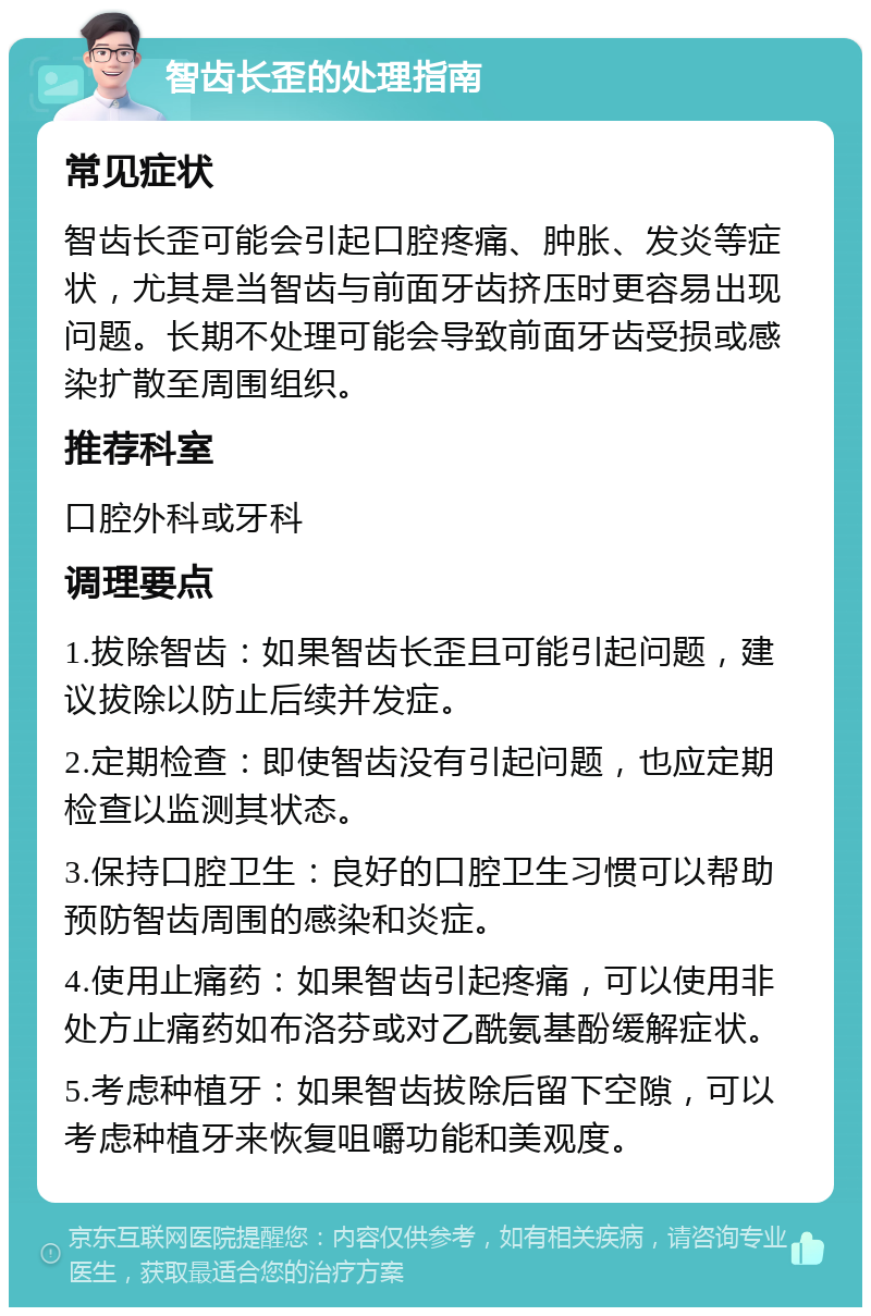 智齿长歪的处理指南 常见症状 智齿长歪可能会引起口腔疼痛、肿胀、发炎等症状，尤其是当智齿与前面牙齿挤压时更容易出现问题。长期不处理可能会导致前面牙齿受损或感染扩散至周围组织。 推荐科室 口腔外科或牙科 调理要点 1.拔除智齿：如果智齿长歪且可能引起问题，建议拔除以防止后续并发症。 2.定期检查：即使智齿没有引起问题，也应定期检查以监测其状态。 3.保持口腔卫生：良好的口腔卫生习惯可以帮助预防智齿周围的感染和炎症。 4.使用止痛药：如果智齿引起疼痛，可以使用非处方止痛药如布洛芬或对乙酰氨基酚缓解症状。 5.考虑种植牙：如果智齿拔除后留下空隙，可以考虑种植牙来恢复咀嚼功能和美观度。