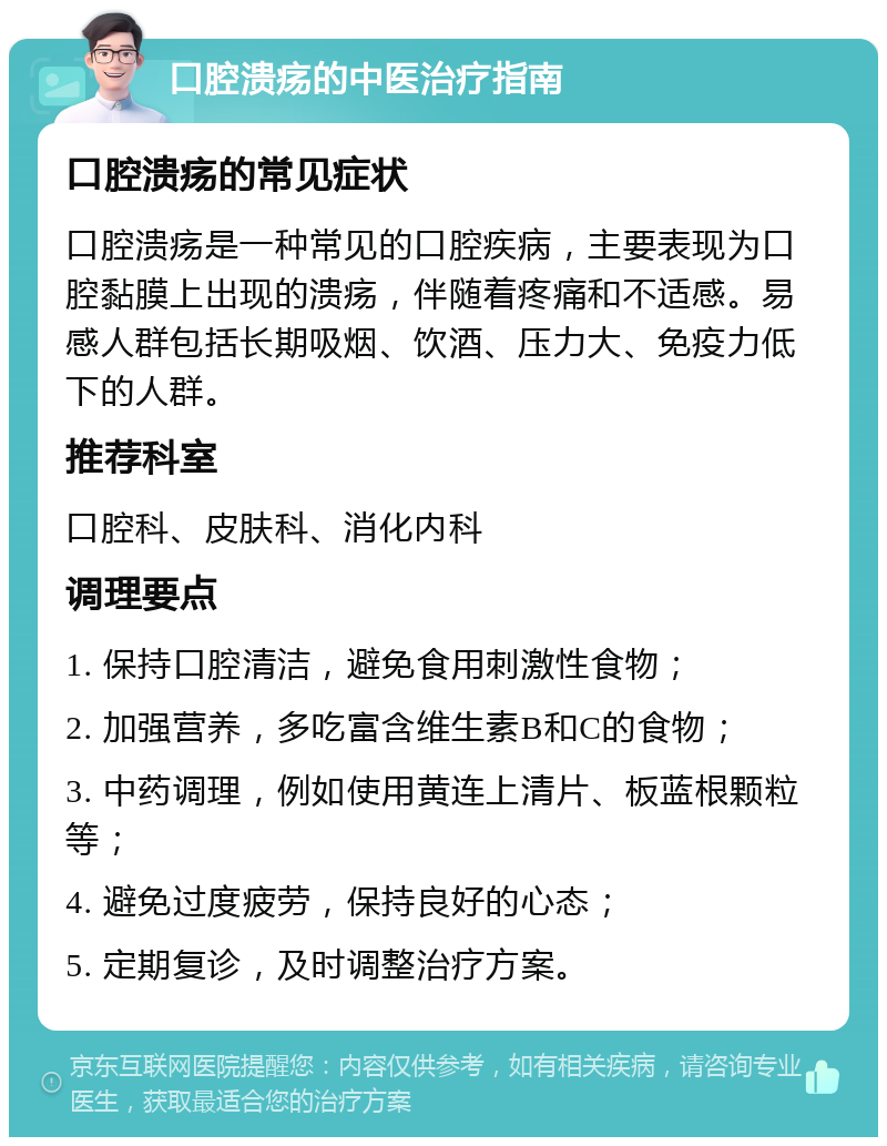 口腔溃疡的中医治疗指南 口腔溃疡的常见症状 口腔溃疡是一种常见的口腔疾病，主要表现为口腔黏膜上出现的溃疡，伴随着疼痛和不适感。易感人群包括长期吸烟、饮酒、压力大、免疫力低下的人群。 推荐科室 口腔科、皮肤科、消化内科 调理要点 1. 保持口腔清洁，避免食用刺激性食物； 2. 加强营养，多吃富含维生素B和C的食物； 3. 中药调理，例如使用黄连上清片、板蓝根颗粒等； 4. 避免过度疲劳，保持良好的心态； 5. 定期复诊，及时调整治疗方案。