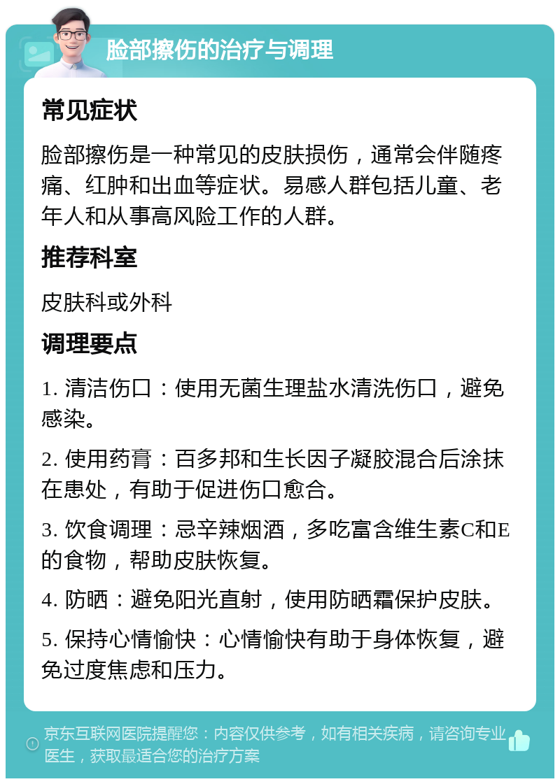 脸部擦伤的治疗与调理 常见症状 脸部擦伤是一种常见的皮肤损伤，通常会伴随疼痛、红肿和出血等症状。易感人群包括儿童、老年人和从事高风险工作的人群。 推荐科室 皮肤科或外科 调理要点 1. 清洁伤口：使用无菌生理盐水清洗伤口，避免感染。 2. 使用药膏：百多邦和生长因子凝胶混合后涂抹在患处，有助于促进伤口愈合。 3. 饮食调理：忌辛辣烟酒，多吃富含维生素C和E的食物，帮助皮肤恢复。 4. 防晒：避免阳光直射，使用防晒霜保护皮肤。 5. 保持心情愉快：心情愉快有助于身体恢复，避免过度焦虑和压力。