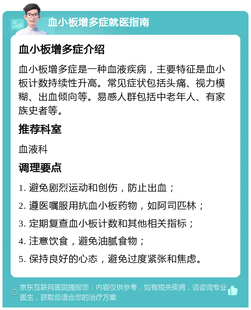 血小板增多症就医指南 血小板增多症介绍 血小板增多症是一种血液疾病，主要特征是血小板计数持续性升高。常见症状包括头痛、视力模糊、出血倾向等。易感人群包括中老年人、有家族史者等。 推荐科室 血液科 调理要点 1. 避免剧烈运动和创伤，防止出血； 2. 遵医嘱服用抗血小板药物，如阿司匹林； 3. 定期复查血小板计数和其他相关指标； 4. 注意饮食，避免油腻食物； 5. 保持良好的心态，避免过度紧张和焦虑。