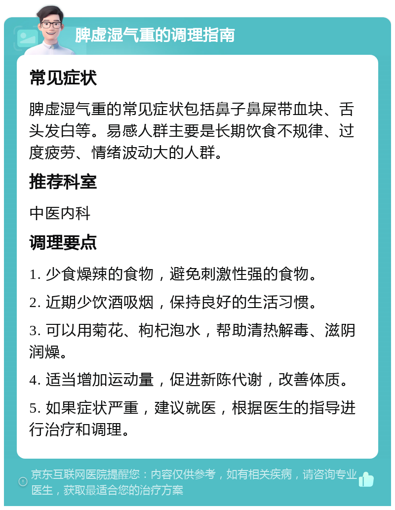 脾虚湿气重的调理指南 常见症状 脾虚湿气重的常见症状包括鼻子鼻屎带血块、舌头发白等。易感人群主要是长期饮食不规律、过度疲劳、情绪波动大的人群。 推荐科室 中医内科 调理要点 1. 少食燥辣的食物，避免刺激性强的食物。 2. 近期少饮酒吸烟，保持良好的生活习惯。 3. 可以用菊花、枸杞泡水，帮助清热解毒、滋阴润燥。 4. 适当增加运动量，促进新陈代谢，改善体质。 5. 如果症状严重，建议就医，根据医生的指导进行治疗和调理。