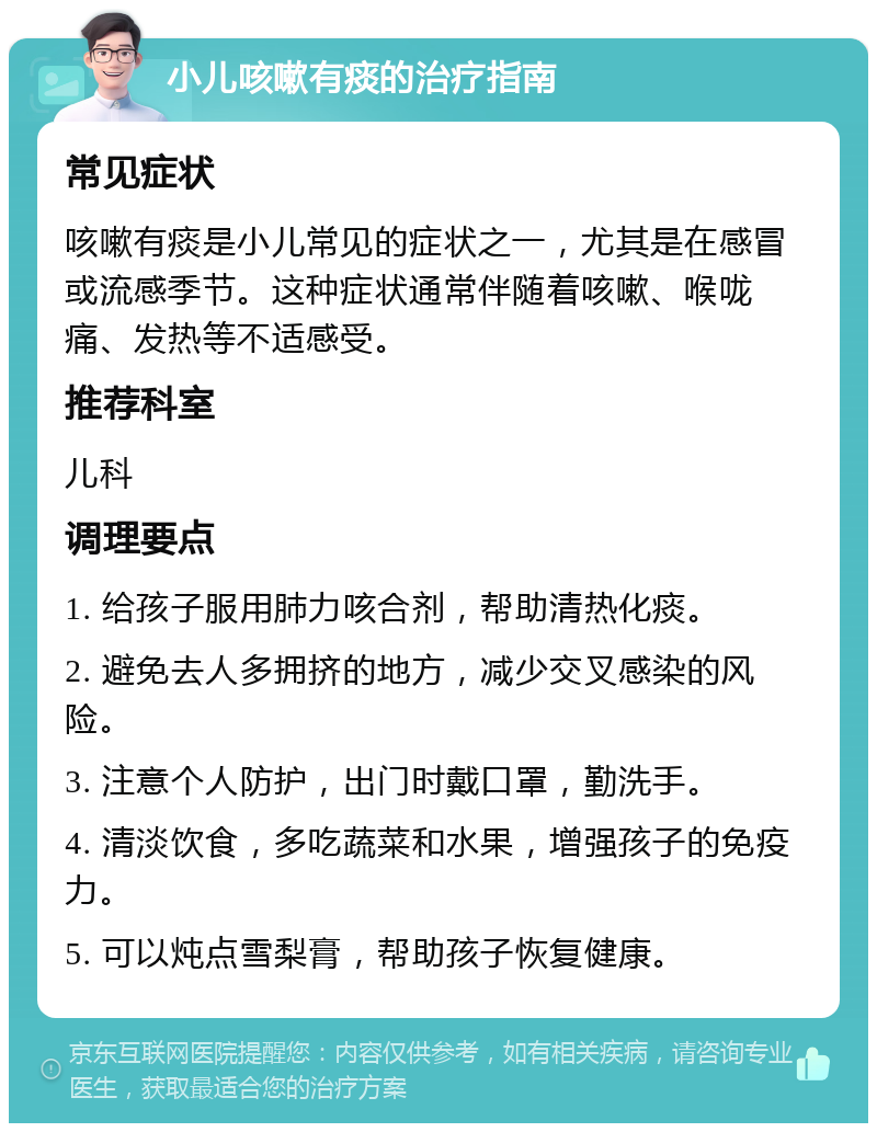 小儿咳嗽有痰的治疗指南 常见症状 咳嗽有痰是小儿常见的症状之一，尤其是在感冒或流感季节。这种症状通常伴随着咳嗽、喉咙痛、发热等不适感受。 推荐科室 儿科 调理要点 1. 给孩子服用肺力咳合剂，帮助清热化痰。 2. 避免去人多拥挤的地方，减少交叉感染的风险。 3. 注意个人防护，出门时戴口罩，勤洗手。 4. 清淡饮食，多吃蔬菜和水果，增强孩子的免疫力。 5. 可以炖点雪梨膏，帮助孩子恢复健康。