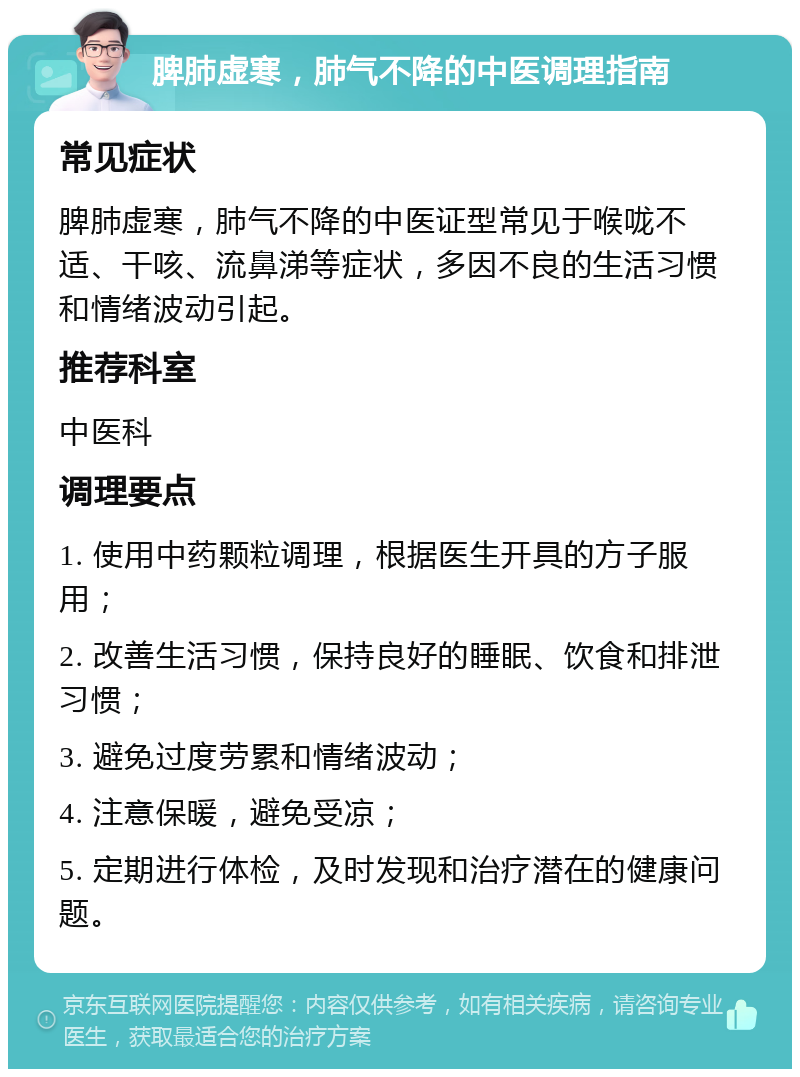 脾肺虚寒，肺气不降的中医调理指南 常见症状 脾肺虚寒，肺气不降的中医证型常见于喉咙不适、干咳、流鼻涕等症状，多因不良的生活习惯和情绪波动引起。 推荐科室 中医科 调理要点 1. 使用中药颗粒调理，根据医生开具的方子服用； 2. 改善生活习惯，保持良好的睡眠、饮食和排泄习惯； 3. 避免过度劳累和情绪波动； 4. 注意保暖，避免受凉； 5. 定期进行体检，及时发现和治疗潜在的健康问题。