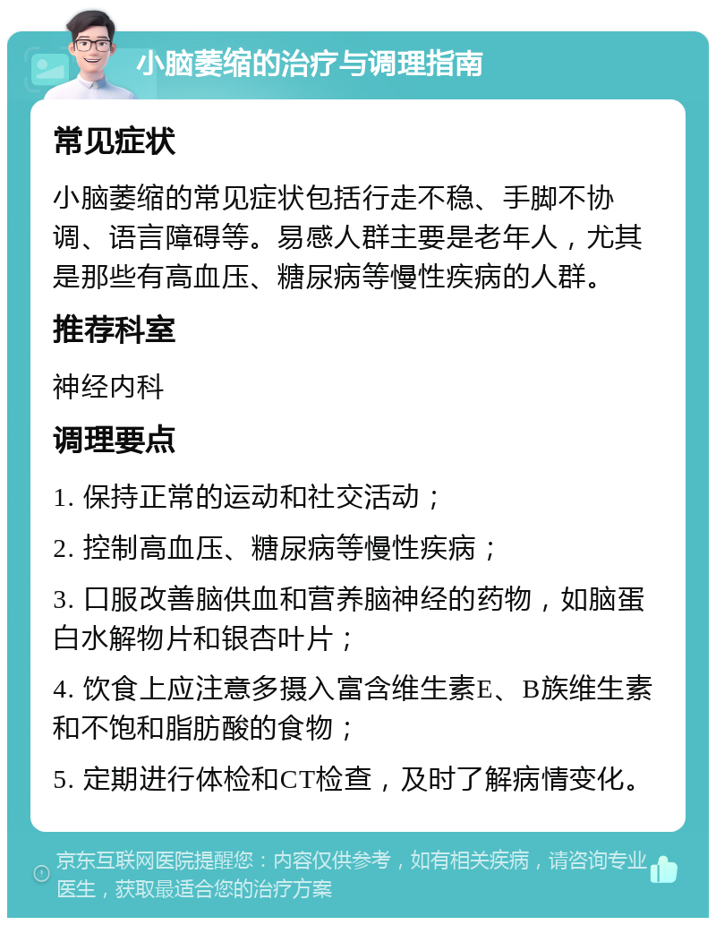 小脑萎缩的治疗与调理指南 常见症状 小脑萎缩的常见症状包括行走不稳、手脚不协调、语言障碍等。易感人群主要是老年人，尤其是那些有高血压、糖尿病等慢性疾病的人群。 推荐科室 神经内科 调理要点 1. 保持正常的运动和社交活动； 2. 控制高血压、糖尿病等慢性疾病； 3. 口服改善脑供血和营养脑神经的药物，如脑蛋白水解物片和银杏叶片； 4. 饮食上应注意多摄入富含维生素E、B族维生素和不饱和脂肪酸的食物； 5. 定期进行体检和CT检查，及时了解病情变化。