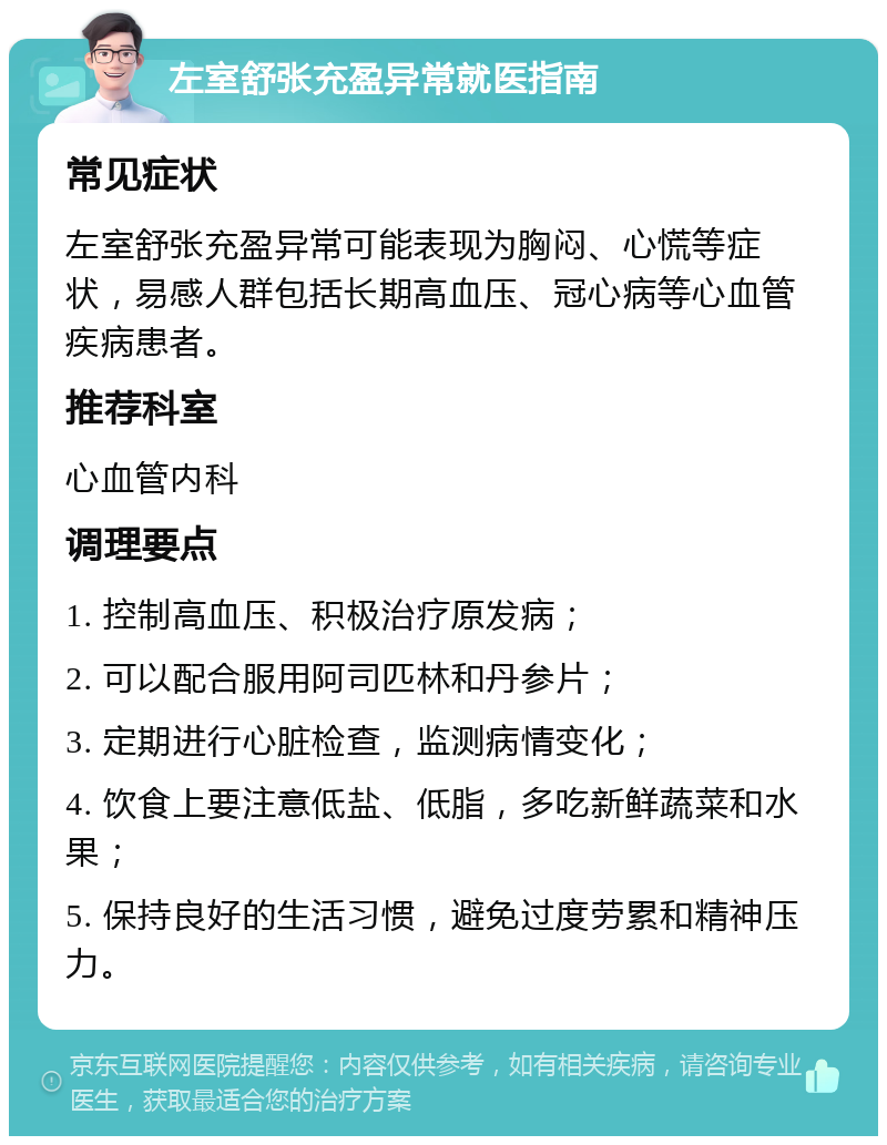 左室舒张充盈异常就医指南 常见症状 左室舒张充盈异常可能表现为胸闷、心慌等症状，易感人群包括长期高血压、冠心病等心血管疾病患者。 推荐科室 心血管内科 调理要点 1. 控制高血压、积极治疗原发病； 2. 可以配合服用阿司匹林和丹参片； 3. 定期进行心脏检查，监测病情变化； 4. 饮食上要注意低盐、低脂，多吃新鲜蔬菜和水果； 5. 保持良好的生活习惯，避免过度劳累和精神压力。