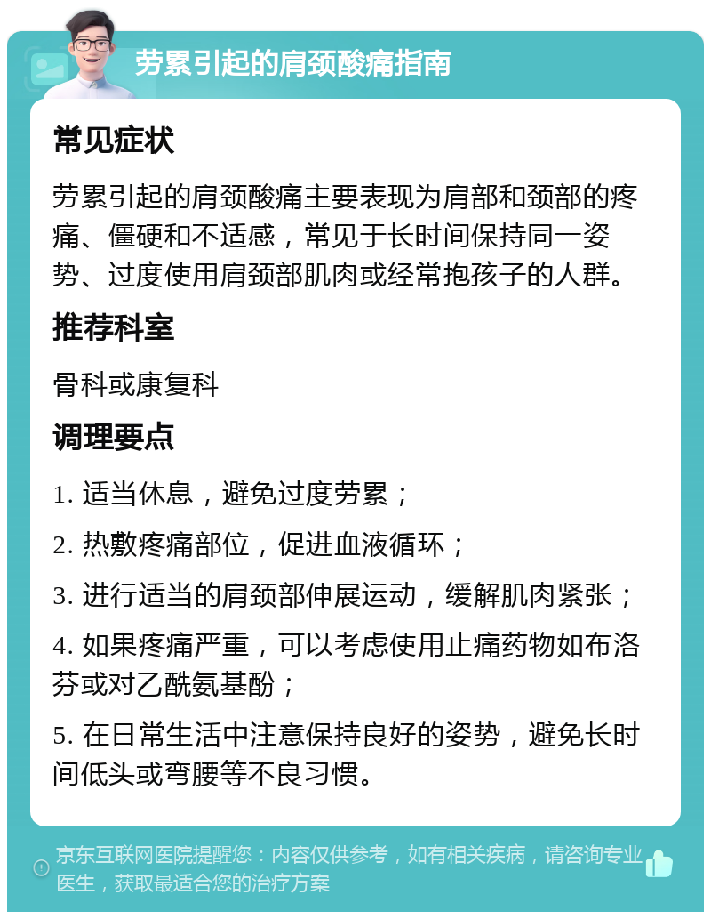 劳累引起的肩颈酸痛指南 常见症状 劳累引起的肩颈酸痛主要表现为肩部和颈部的疼痛、僵硬和不适感，常见于长时间保持同一姿势、过度使用肩颈部肌肉或经常抱孩子的人群。 推荐科室 骨科或康复科 调理要点 1. 适当休息，避免过度劳累； 2. 热敷疼痛部位，促进血液循环； 3. 进行适当的肩颈部伸展运动，缓解肌肉紧张； 4. 如果疼痛严重，可以考虑使用止痛药物如布洛芬或对乙酰氨基酚； 5. 在日常生活中注意保持良好的姿势，避免长时间低头或弯腰等不良习惯。