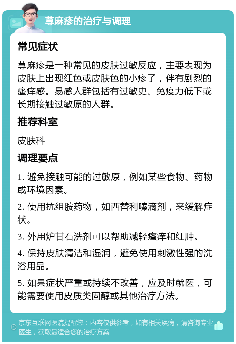 荨麻疹的治疗与调理 常见症状 荨麻疹是一种常见的皮肤过敏反应，主要表现为皮肤上出现红色或皮肤色的小疹子，伴有剧烈的瘙痒感。易感人群包括有过敏史、免疫力低下或长期接触过敏原的人群。 推荐科室 皮肤科 调理要点 1. 避免接触可能的过敏原，例如某些食物、药物或环境因素。 2. 使用抗组胺药物，如西替利嗪滴剂，来缓解症状。 3. 外用炉甘石洗剂可以帮助减轻瘙痒和红肿。 4. 保持皮肤清洁和湿润，避免使用刺激性强的洗浴用品。 5. 如果症状严重或持续不改善，应及时就医，可能需要使用皮质类固醇或其他治疗方法。