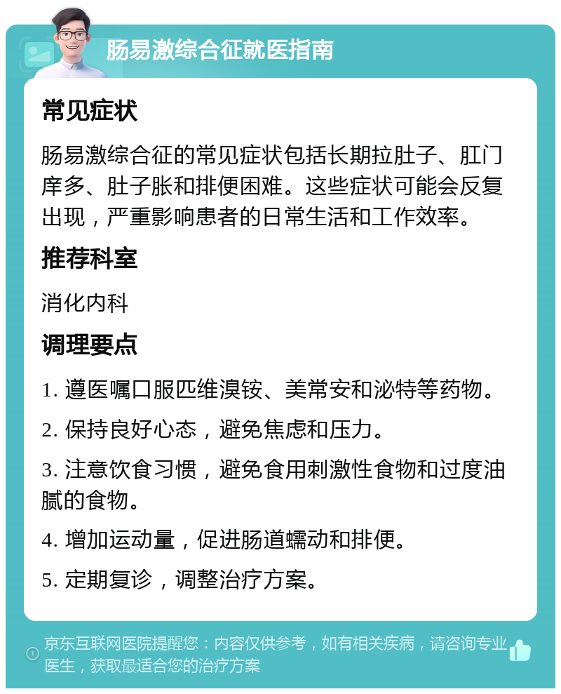 肠易激综合征就医指南 常见症状 肠易激综合征的常见症状包括长期拉肚子、肛门庠多、肚子胀和排便困难。这些症状可能会反复出现，严重影响患者的日常生活和工作效率。 推荐科室 消化内科 调理要点 1. 遵医嘱口服匹维溴铵、美常安和泌特等药物。 2. 保持良好心态，避免焦虑和压力。 3. 注意饮食习惯，避免食用刺激性食物和过度油腻的食物。 4. 增加运动量，促进肠道蠕动和排便。 5. 定期复诊，调整治疗方案。