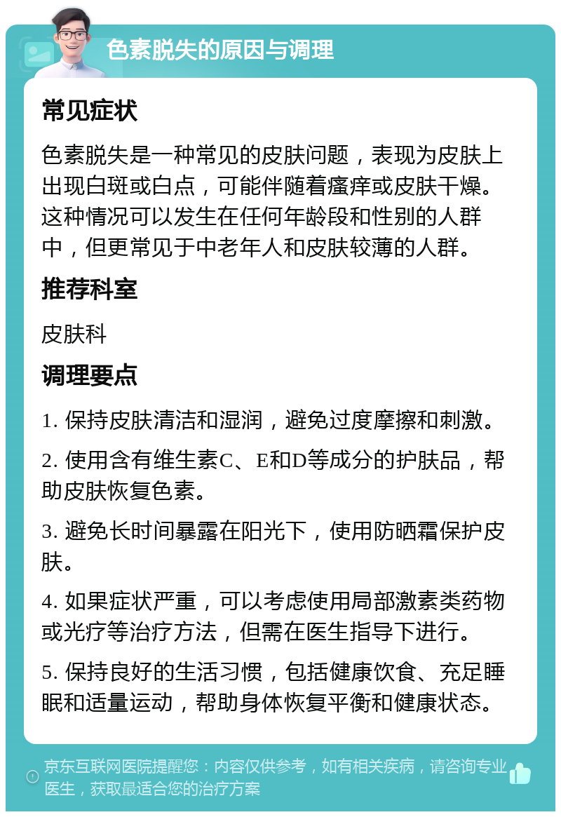 色素脱失的原因与调理 常见症状 色素脱失是一种常见的皮肤问题，表现为皮肤上出现白斑或白点，可能伴随着瘙痒或皮肤干燥。这种情况可以发生在任何年龄段和性别的人群中，但更常见于中老年人和皮肤较薄的人群。 推荐科室 皮肤科 调理要点 1. 保持皮肤清洁和湿润，避免过度摩擦和刺激。 2. 使用含有维生素C、E和D等成分的护肤品，帮助皮肤恢复色素。 3. 避免长时间暴露在阳光下，使用防晒霜保护皮肤。 4. 如果症状严重，可以考虑使用局部激素类药物或光疗等治疗方法，但需在医生指导下进行。 5. 保持良好的生活习惯，包括健康饮食、充足睡眠和适量运动，帮助身体恢复平衡和健康状态。