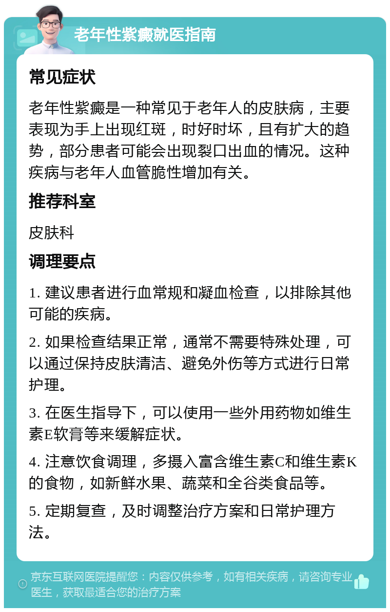 老年性紫癜就医指南 常见症状 老年性紫癜是一种常见于老年人的皮肤病，主要表现为手上出现红斑，时好时坏，且有扩大的趋势，部分患者可能会出现裂口出血的情况。这种疾病与老年人血管脆性增加有关。 推荐科室 皮肤科 调理要点 1. 建议患者进行血常规和凝血检查，以排除其他可能的疾病。 2. 如果检查结果正常，通常不需要特殊处理，可以通过保持皮肤清洁、避免外伤等方式进行日常护理。 3. 在医生指导下，可以使用一些外用药物如维生素E软膏等来缓解症状。 4. 注意饮食调理，多摄入富含维生素C和维生素K的食物，如新鲜水果、蔬菜和全谷类食品等。 5. 定期复查，及时调整治疗方案和日常护理方法。