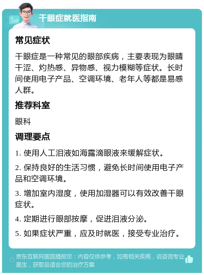 干眼症就医指南 常见症状 干眼症是一种常见的眼部疾病，主要表现为眼睛干涩、灼热感、异物感、视力模糊等症状。长时间使用电子产品、空调环境、老年人等都是易感人群。 推荐科室 眼科 调理要点 1. 使用人工泪液如海露滴眼液来缓解症状。 2. 保持良好的生活习惯，避免长时间使用电子产品和空调环境。 3. 增加室内湿度，使用加湿器可以有效改善干眼症状。 4. 定期进行眼部按摩，促进泪液分泌。 5. 如果症状严重，应及时就医，接受专业治疗。