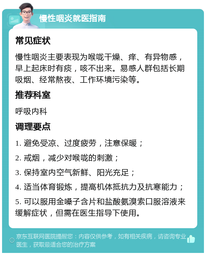 慢性咽炎就医指南 常见症状 慢性咽炎主要表现为喉咙干燥、痒、有异物感，早上起床时有痰，咳不出来。易感人群包括长期吸烟、经常熬夜、工作环境污染等。 推荐科室 呼吸内科 调理要点 1. 避免受凉、过度疲劳，注意保暖； 2. 戒烟，减少对喉咙的刺激； 3. 保持室内空气新鲜、阳光充足； 4. 适当体育锻炼，提高机体抵抗力及抗寒能力； 5. 可以服用金嗓子含片和盐酸氨溴索口服溶液来缓解症状，但需在医生指导下使用。