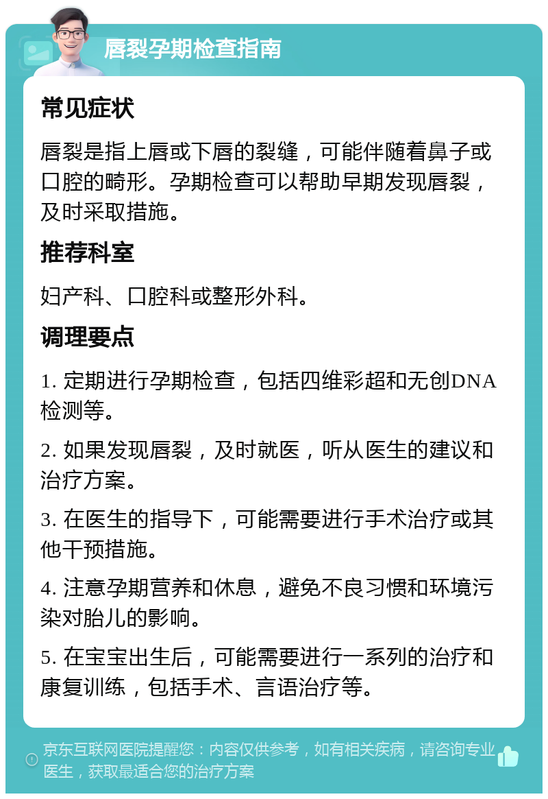 唇裂孕期检查指南 常见症状 唇裂是指上唇或下唇的裂缝，可能伴随着鼻子或口腔的畸形。孕期检查可以帮助早期发现唇裂，及时采取措施。 推荐科室 妇产科、口腔科或整形外科。 调理要点 1. 定期进行孕期检查，包括四维彩超和无创DNA检测等。 2. 如果发现唇裂，及时就医，听从医生的建议和治疗方案。 3. 在医生的指导下，可能需要进行手术治疗或其他干预措施。 4. 注意孕期营养和休息，避免不良习惯和环境污染对胎儿的影响。 5. 在宝宝出生后，可能需要进行一系列的治疗和康复训练，包括手术、言语治疗等。