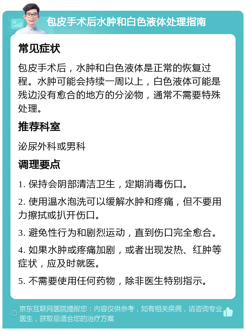 包皮手术后水肿和白色液体处理指南 常见症状 包皮手术后，水肿和白色液体是正常的恢复过程。水肿可能会持续一周以上，白色液体可能是残边没有愈合的地方的分泌物，通常不需要特殊处理。 推荐科室 泌尿外科或男科 调理要点 1. 保持会阴部清洁卫生，定期消毒伤口。 2. 使用温水泡洗可以缓解水肿和疼痛，但不要用力擦拭或扒开伤口。 3. 避免性行为和剧烈运动，直到伤口完全愈合。 4. 如果水肿或疼痛加剧，或者出现发热、红肿等症状，应及时就医。 5. 不需要使用任何药物，除非医生特别指示。