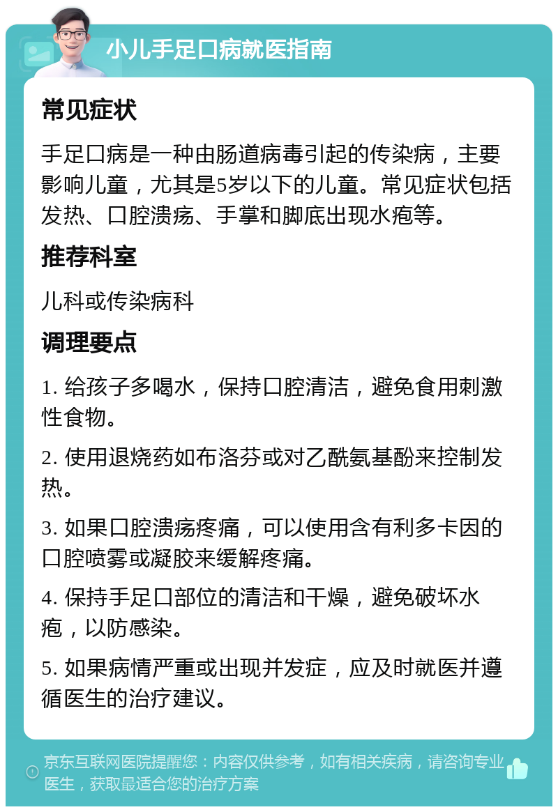 小儿手足口病就医指南 常见症状 手足口病是一种由肠道病毒引起的传染病，主要影响儿童，尤其是5岁以下的儿童。常见症状包括发热、口腔溃疡、手掌和脚底出现水疱等。 推荐科室 儿科或传染病科 调理要点 1. 给孩子多喝水，保持口腔清洁，避免食用刺激性食物。 2. 使用退烧药如布洛芬或对乙酰氨基酚来控制发热。 3. 如果口腔溃疡疼痛，可以使用含有利多卡因的口腔喷雾或凝胶来缓解疼痛。 4. 保持手足口部位的清洁和干燥，避免破坏水疱，以防感染。 5. 如果病情严重或出现并发症，应及时就医并遵循医生的治疗建议。