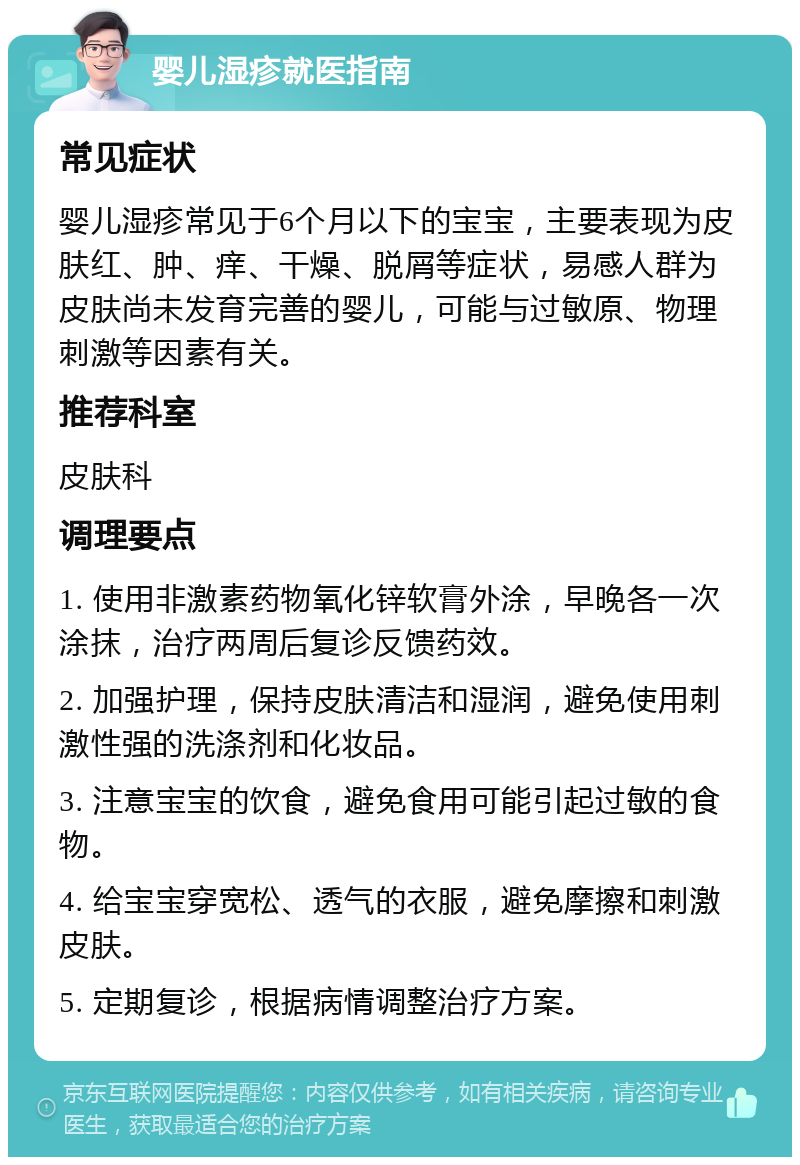 婴儿湿疹就医指南 常见症状 婴儿湿疹常见于6个月以下的宝宝，主要表现为皮肤红、肿、痒、干燥、脱屑等症状，易感人群为皮肤尚未发育完善的婴儿，可能与过敏原、物理刺激等因素有关。 推荐科室 皮肤科 调理要点 1. 使用非激素药物氧化锌软膏外涂，早晚各一次涂抹，治疗两周后复诊反馈药效。 2. 加强护理，保持皮肤清洁和湿润，避免使用刺激性强的洗涤剂和化妆品。 3. 注意宝宝的饮食，避免食用可能引起过敏的食物。 4. 给宝宝穿宽松、透气的衣服，避免摩擦和刺激皮肤。 5. 定期复诊，根据病情调整治疗方案。