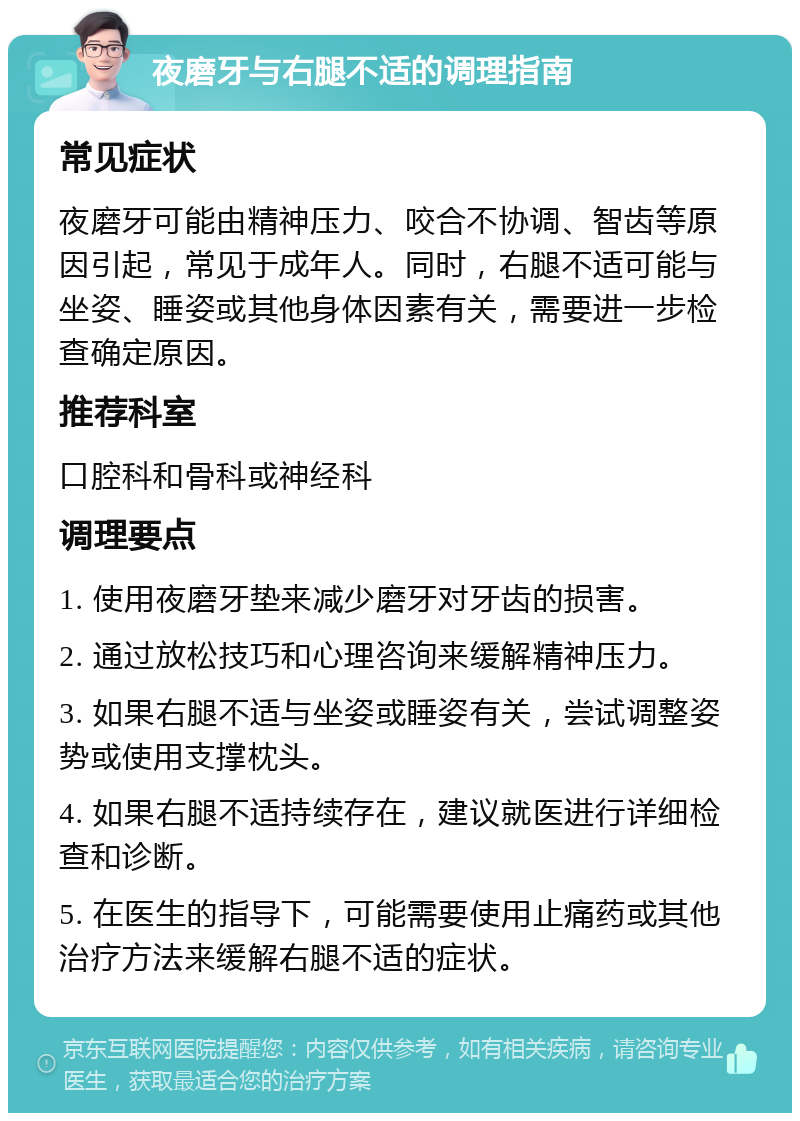 夜磨牙与右腿不适的调理指南 常见症状 夜磨牙可能由精神压力、咬合不协调、智齿等原因引起，常见于成年人。同时，右腿不适可能与坐姿、睡姿或其他身体因素有关，需要进一步检查确定原因。 推荐科室 口腔科和骨科或神经科 调理要点 1. 使用夜磨牙垫来减少磨牙对牙齿的损害。 2. 通过放松技巧和心理咨询来缓解精神压力。 3. 如果右腿不适与坐姿或睡姿有关，尝试调整姿势或使用支撑枕头。 4. 如果右腿不适持续存在，建议就医进行详细检查和诊断。 5. 在医生的指导下，可能需要使用止痛药或其他治疗方法来缓解右腿不适的症状。