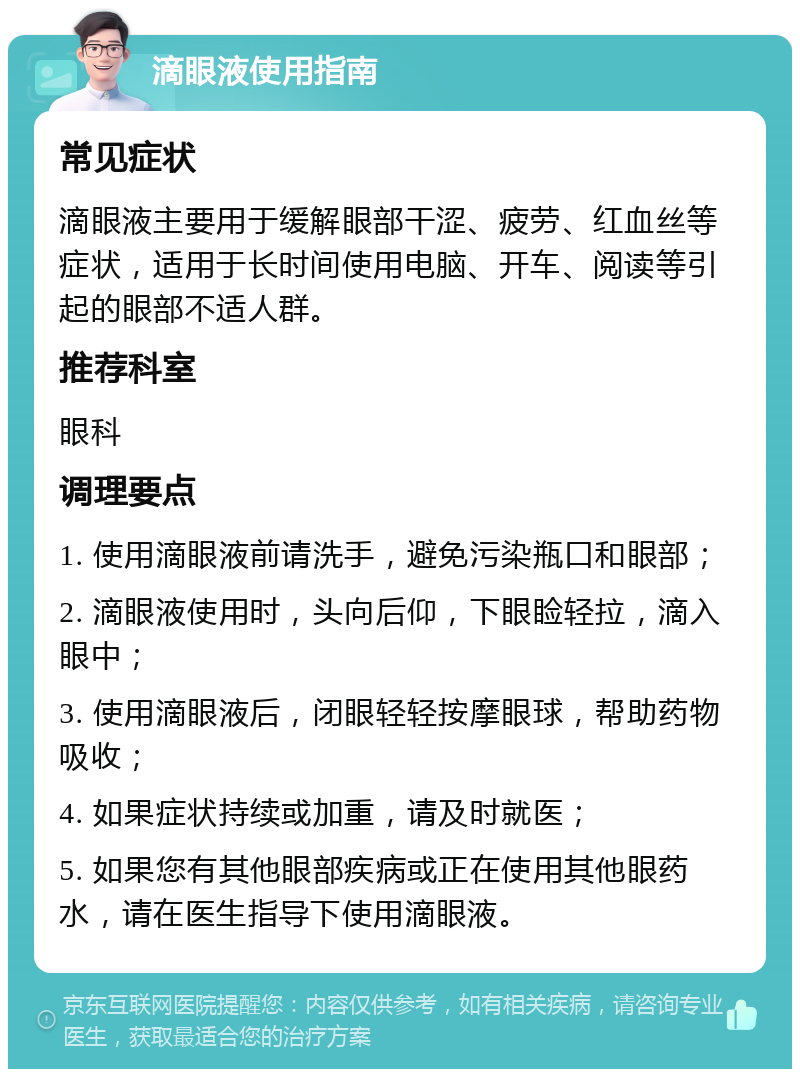 滴眼液使用指南 常见症状 滴眼液主要用于缓解眼部干涩、疲劳、红血丝等症状，适用于长时间使用电脑、开车、阅读等引起的眼部不适人群。 推荐科室 眼科 调理要点 1. 使用滴眼液前请洗手，避免污染瓶口和眼部； 2. 滴眼液使用时，头向后仰，下眼睑轻拉，滴入眼中； 3. 使用滴眼液后，闭眼轻轻按摩眼球，帮助药物吸收； 4. 如果症状持续或加重，请及时就医； 5. 如果您有其他眼部疾病或正在使用其他眼药水，请在医生指导下使用滴眼液。