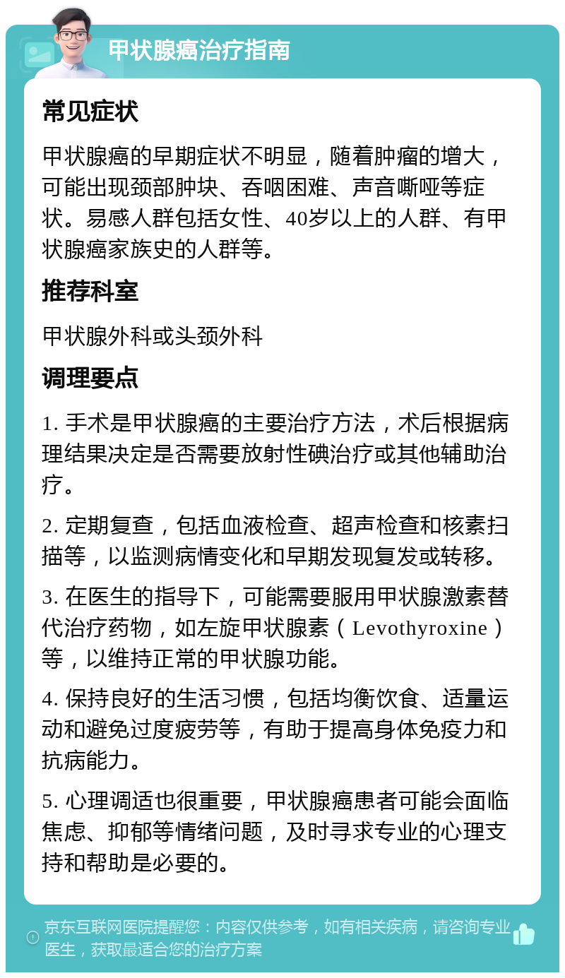 甲状腺癌治疗指南 常见症状 甲状腺癌的早期症状不明显，随着肿瘤的增大，可能出现颈部肿块、吞咽困难、声音嘶哑等症状。易感人群包括女性、40岁以上的人群、有甲状腺癌家族史的人群等。 推荐科室 甲状腺外科或头颈外科 调理要点 1. 手术是甲状腺癌的主要治疗方法，术后根据病理结果决定是否需要放射性碘治疗或其他辅助治疗。 2. 定期复查，包括血液检查、超声检查和核素扫描等，以监测病情变化和早期发现复发或转移。 3. 在医生的指导下，可能需要服用甲状腺激素替代治疗药物，如左旋甲状腺素（Levothyroxine）等，以维持正常的甲状腺功能。 4. 保持良好的生活习惯，包括均衡饮食、适量运动和避免过度疲劳等，有助于提高身体免疫力和抗病能力。 5. 心理调适也很重要，甲状腺癌患者可能会面临焦虑、抑郁等情绪问题，及时寻求专业的心理支持和帮助是必要的。