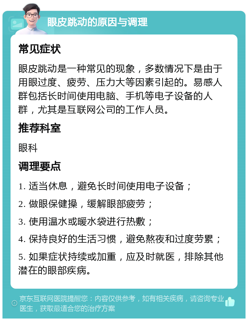 眼皮跳动的原因与调理 常见症状 眼皮跳动是一种常见的现象，多数情况下是由于用眼过度、疲劳、压力大等因素引起的。易感人群包括长时间使用电脑、手机等电子设备的人群，尤其是互联网公司的工作人员。 推荐科室 眼科 调理要点 1. 适当休息，避免长时间使用电子设备； 2. 做眼保健操，缓解眼部疲劳； 3. 使用温水或暖水袋进行热敷； 4. 保持良好的生活习惯，避免熬夜和过度劳累； 5. 如果症状持续或加重，应及时就医，排除其他潜在的眼部疾病。