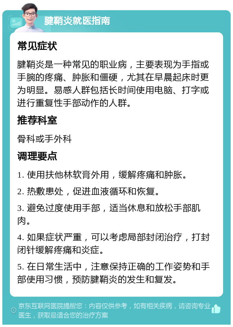 腱鞘炎就医指南 常见症状 腱鞘炎是一种常见的职业病，主要表现为手指或手腕的疼痛、肿胀和僵硬，尤其在早晨起床时更为明显。易感人群包括长时间使用电脑、打字或进行重复性手部动作的人群。 推荐科室 骨科或手外科 调理要点 1. 使用扶他林软膏外用，缓解疼痛和肿胀。 2. 热敷患处，促进血液循环和恢复。 3. 避免过度使用手部，适当休息和放松手部肌肉。 4. 如果症状严重，可以考虑局部封闭治疗，打封闭针缓解疼痛和炎症。 5. 在日常生活中，注意保持正确的工作姿势和手部使用习惯，预防腱鞘炎的发生和复发。