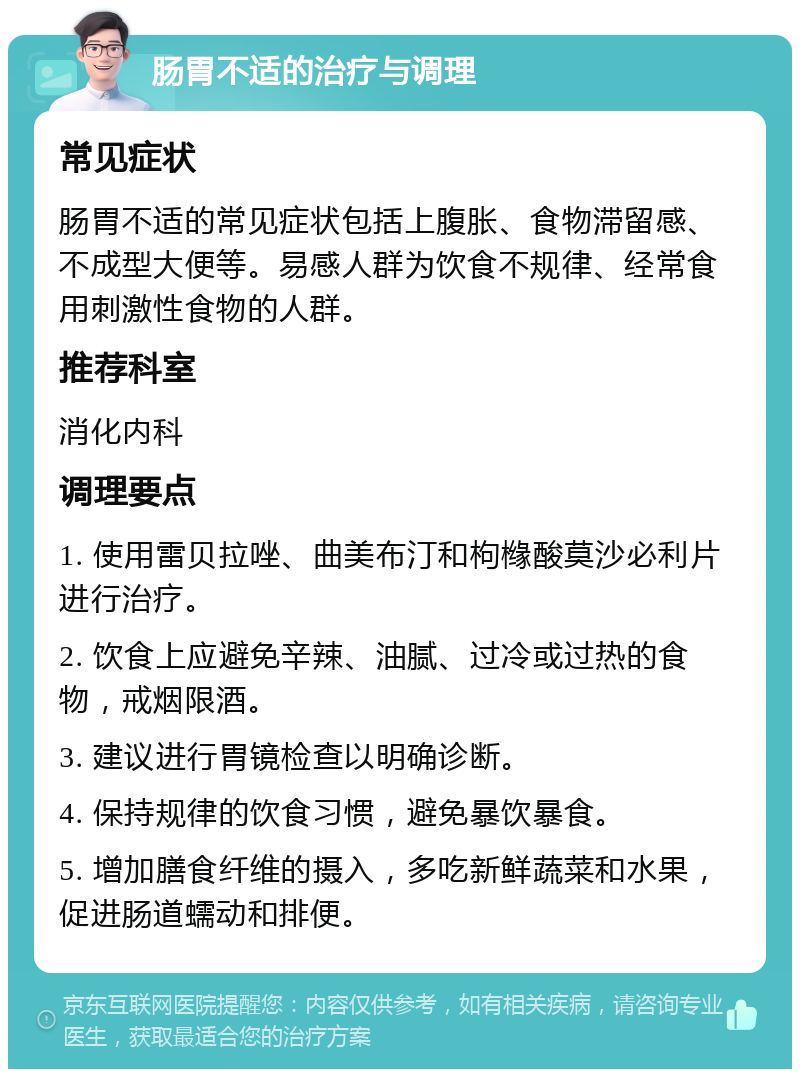 肠胃不适的治疗与调理 常见症状 肠胃不适的常见症状包括上腹胀、食物滞留感、不成型大便等。易感人群为饮食不规律、经常食用刺激性食物的人群。 推荐科室 消化内科 调理要点 1. 使用雷贝拉唑、曲美布汀和枸橼酸莫沙必利片进行治疗。 2. 饮食上应避免辛辣、油腻、过冷或过热的食物，戒烟限酒。 3. 建议进行胃镜检查以明确诊断。 4. 保持规律的饮食习惯，避免暴饮暴食。 5. 增加膳食纤维的摄入，多吃新鲜蔬菜和水果，促进肠道蠕动和排便。