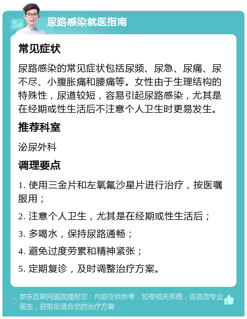 尿路感染就医指南 常见症状 尿路感染的常见症状包括尿频、尿急、尿痛、尿不尽、小腹胀痛和腰痛等。女性由于生理结构的特殊性，尿道较短，容易引起尿路感染，尤其是在经期或性生活后不注意个人卫生时更易发生。 推荐科室 泌尿外科 调理要点 1. 使用三金片和左氧氟沙星片进行治疗，按医嘱服用； 2. 注意个人卫生，尤其是在经期或性生活后； 3. 多喝水，保持尿路通畅； 4. 避免过度劳累和精神紧张； 5. 定期复诊，及时调整治疗方案。