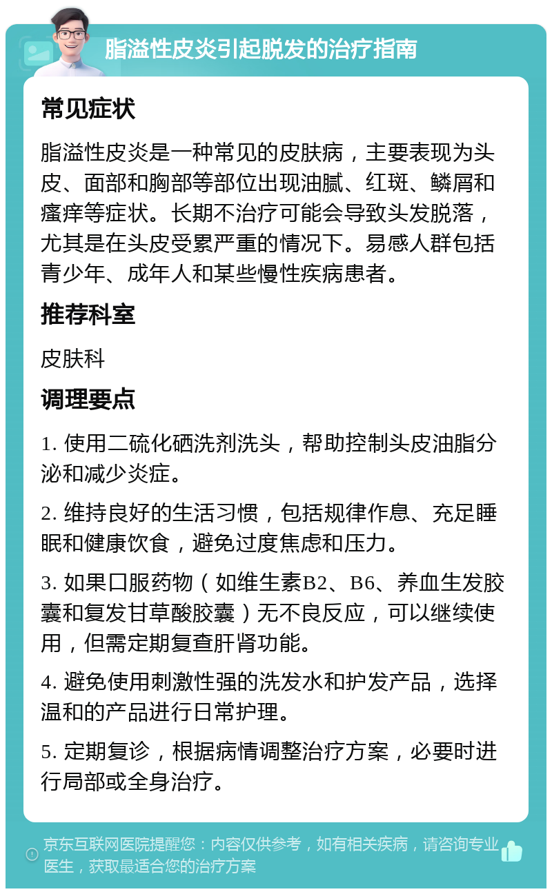 脂溢性皮炎引起脱发的治疗指南 常见症状 脂溢性皮炎是一种常见的皮肤病，主要表现为头皮、面部和胸部等部位出现油腻、红斑、鳞屑和瘙痒等症状。长期不治疗可能会导致头发脱落，尤其是在头皮受累严重的情况下。易感人群包括青少年、成年人和某些慢性疾病患者。 推荐科室 皮肤科 调理要点 1. 使用二硫化硒洗剂洗头，帮助控制头皮油脂分泌和减少炎症。 2. 维持良好的生活习惯，包括规律作息、充足睡眠和健康饮食，避免过度焦虑和压力。 3. 如果口服药物（如维生素B2、B6、养血生发胶囊和复发甘草酸胶囊）无不良反应，可以继续使用，但需定期复查肝肾功能。 4. 避免使用刺激性强的洗发水和护发产品，选择温和的产品进行日常护理。 5. 定期复诊，根据病情调整治疗方案，必要时进行局部或全身治疗。