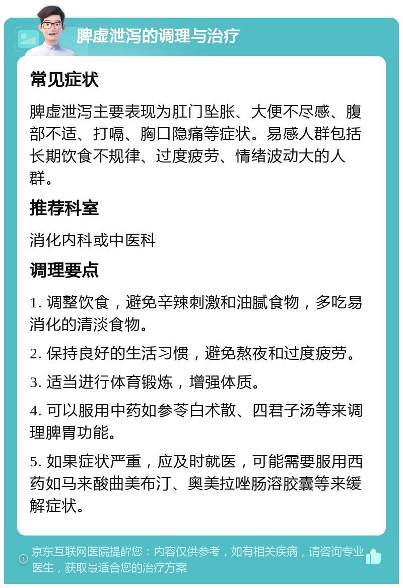 脾虚泄泻的调理与治疗 常见症状 脾虚泄泻主要表现为肛门坠胀、大便不尽感、腹部不适、打嗝、胸口隐痛等症状。易感人群包括长期饮食不规律、过度疲劳、情绪波动大的人群。 推荐科室 消化内科或中医科 调理要点 1. 调整饮食，避免辛辣刺激和油腻食物，多吃易消化的清淡食物。 2. 保持良好的生活习惯，避免熬夜和过度疲劳。 3. 适当进行体育锻炼，增强体质。 4. 可以服用中药如参苓白术散、四君子汤等来调理脾胃功能。 5. 如果症状严重，应及时就医，可能需要服用西药如马来酸曲美布汀、奥美拉唑肠溶胶囊等来缓解症状。