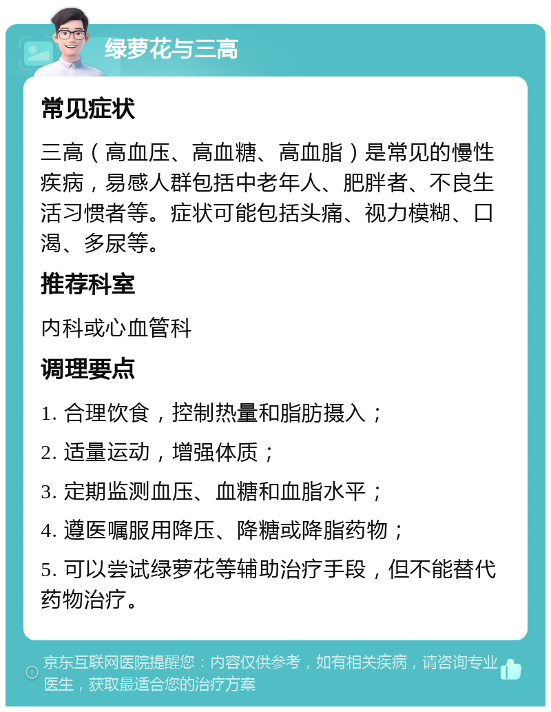 绿萝花与三高 常见症状 三高（高血压、高血糖、高血脂）是常见的慢性疾病，易感人群包括中老年人、肥胖者、不良生活习惯者等。症状可能包括头痛、视力模糊、口渴、多尿等。 推荐科室 内科或心血管科 调理要点 1. 合理饮食，控制热量和脂肪摄入； 2. 适量运动，增强体质； 3. 定期监测血压、血糖和血脂水平； 4. 遵医嘱服用降压、降糖或降脂药物； 5. 可以尝试绿萝花等辅助治疗手段，但不能替代药物治疗。