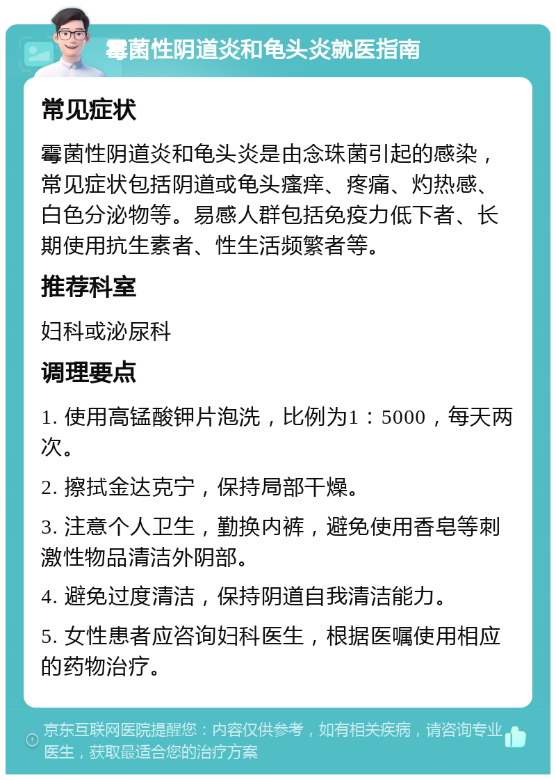 霉菌性阴道炎和龟头炎就医指南 常见症状 霉菌性阴道炎和龟头炎是由念珠菌引起的感染，常见症状包括阴道或龟头瘙痒、疼痛、灼热感、白色分泌物等。易感人群包括免疫力低下者、长期使用抗生素者、性生活频繁者等。 推荐科室 妇科或泌尿科 调理要点 1. 使用高锰酸钾片泡洗，比例为1：5000，每天两次。 2. 擦拭金达克宁，保持局部干燥。 3. 注意个人卫生，勤换内裤，避免使用香皂等刺激性物品清洁外阴部。 4. 避免过度清洁，保持阴道自我清洁能力。 5. 女性患者应咨询妇科医生，根据医嘱使用相应的药物治疗。