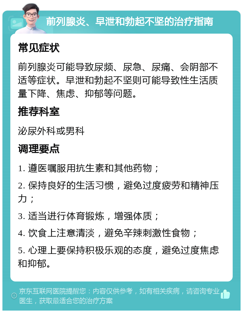 前列腺炎、早泄和勃起不坚的治疗指南 常见症状 前列腺炎可能导致尿频、尿急、尿痛、会阴部不适等症状。早泄和勃起不坚则可能导致性生活质量下降、焦虑、抑郁等问题。 推荐科室 泌尿外科或男科 调理要点 1. 遵医嘱服用抗生素和其他药物； 2. 保持良好的生活习惯，避免过度疲劳和精神压力； 3. 适当进行体育锻炼，增强体质； 4. 饮食上注意清淡，避免辛辣刺激性食物； 5. 心理上要保持积极乐观的态度，避免过度焦虑和抑郁。