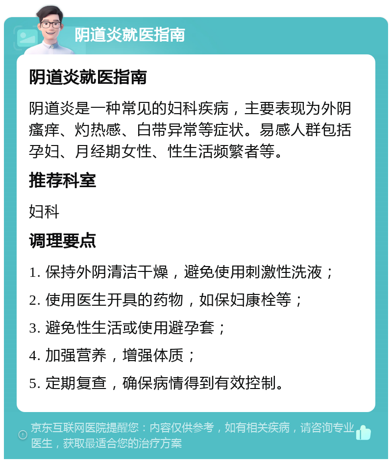 阴道炎就医指南 阴道炎就医指南 阴道炎是一种常见的妇科疾病，主要表现为外阴瘙痒、灼热感、白带异常等症状。易感人群包括孕妇、月经期女性、性生活频繁者等。 推荐科室 妇科 调理要点 1. 保持外阴清洁干燥，避免使用刺激性洗液； 2. 使用医生开具的药物，如保妇康栓等； 3. 避免性生活或使用避孕套； 4. 加强营养，增强体质； 5. 定期复查，确保病情得到有效控制。