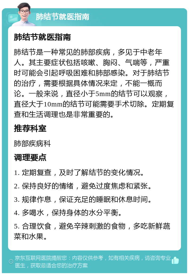 肺结节就医指南 肺结节就医指南 肺结节是一种常见的肺部疾病，多见于中老年人。其主要症状包括咳嗽、胸闷、气喘等，严重时可能会引起呼吸困难和肺部感染。对于肺结节的治疗，需要根据具体情况来定，不能一概而论。一般来说，直径小于5mm的结节可以观察，直径大于10mm的结节可能需要手术切除。定期复查和生活调理也是非常重要的。 推荐科室 肺部疾病科 调理要点 1. 定期复查，及时了解结节的变化情况。 2. 保持良好的情绪，避免过度焦虑和紧张。 3. 规律作息，保证充足的睡眠和休息时间。 4. 多喝水，保持身体的水分平衡。 5. 合理饮食，避免辛辣刺激的食物，多吃新鲜蔬菜和水果。