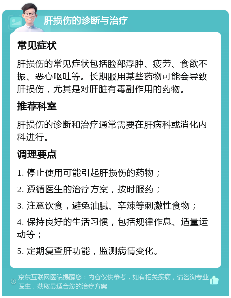 肝损伤的诊断与治疗 常见症状 肝损伤的常见症状包括脸部浮肿、疲劳、食欲不振、恶心呕吐等。长期服用某些药物可能会导致肝损伤，尤其是对肝脏有毒副作用的药物。 推荐科室 肝损伤的诊断和治疗通常需要在肝病科或消化内科进行。 调理要点 1. 停止使用可能引起肝损伤的药物； 2. 遵循医生的治疗方案，按时服药； 3. 注意饮食，避免油腻、辛辣等刺激性食物； 4. 保持良好的生活习惯，包括规律作息、适量运动等； 5. 定期复查肝功能，监测病情变化。