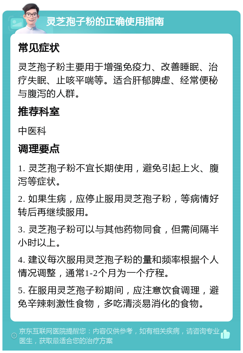 灵芝孢子粉的正确使用指南 常见症状 灵芝孢子粉主要用于增强免疫力、改善睡眠、治疗失眠、止咳平喘等。适合肝郁脾虚、经常便秘与腹泻的人群。 推荐科室 中医科 调理要点 1. 灵芝孢子粉不宜长期使用，避免引起上火、腹泻等症状。 2. 如果生病，应停止服用灵芝孢子粉，等病情好转后再继续服用。 3. 灵芝孢子粉可以与其他药物同食，但需间隔半小时以上。 4. 建议每次服用灵芝孢子粉的量和频率根据个人情况调整，通常1-2个月为一个疗程。 5. 在服用灵芝孢子粉期间，应注意饮食调理，避免辛辣刺激性食物，多吃清淡易消化的食物。