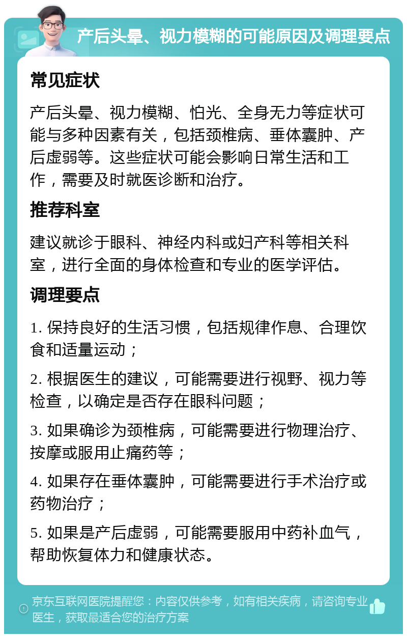 产后头晕、视力模糊的可能原因及调理要点 常见症状 产后头晕、视力模糊、怕光、全身无力等症状可能与多种因素有关，包括颈椎病、垂体囊肿、产后虚弱等。这些症状可能会影响日常生活和工作，需要及时就医诊断和治疗。 推荐科室 建议就诊于眼科、神经内科或妇产科等相关科室，进行全面的身体检查和专业的医学评估。 调理要点 1. 保持良好的生活习惯，包括规律作息、合理饮食和适量运动； 2. 根据医生的建议，可能需要进行视野、视力等检查，以确定是否存在眼科问题； 3. 如果确诊为颈椎病，可能需要进行物理治疗、按摩或服用止痛药等； 4. 如果存在垂体囊肿，可能需要进行手术治疗或药物治疗； 5. 如果是产后虚弱，可能需要服用中药补血气，帮助恢复体力和健康状态。