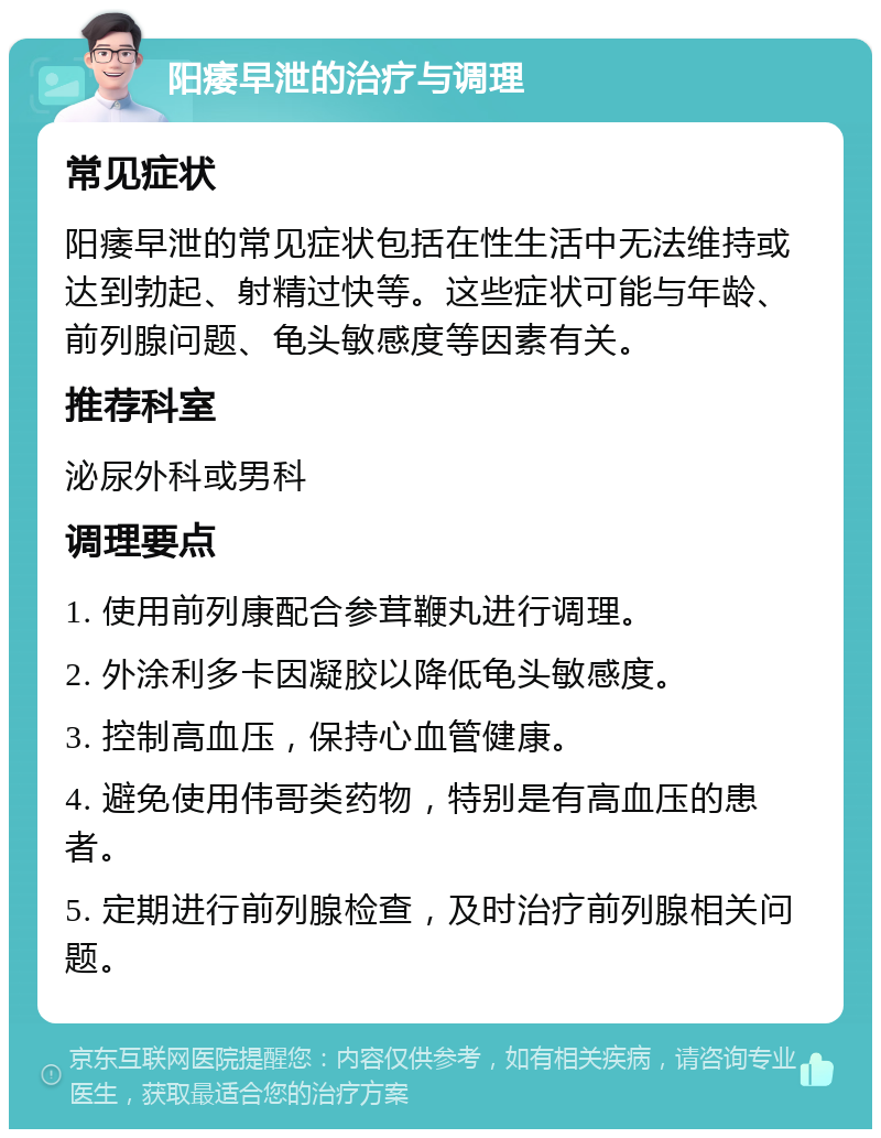 阳痿早泄的治疗与调理 常见症状 阳痿早泄的常见症状包括在性生活中无法维持或达到勃起、射精过快等。这些症状可能与年龄、前列腺问题、龟头敏感度等因素有关。 推荐科室 泌尿外科或男科 调理要点 1. 使用前列康配合参茸鞭丸进行调理。 2. 外涂利多卡因凝胶以降低龟头敏感度。 3. 控制高血压，保持心血管健康。 4. 避免使用伟哥类药物，特别是有高血压的患者。 5. 定期进行前列腺检查，及时治疗前列腺相关问题。