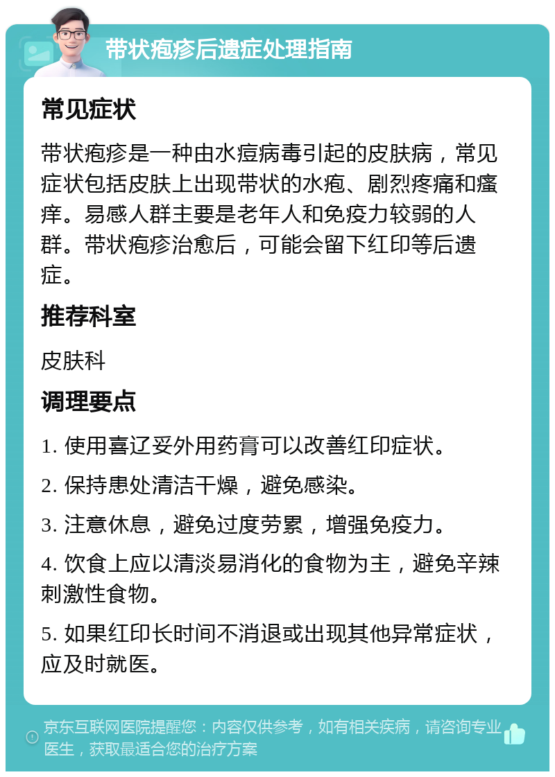 带状疱疹后遗症处理指南 常见症状 带状疱疹是一种由水痘病毒引起的皮肤病，常见症状包括皮肤上出现带状的水疱、剧烈疼痛和瘙痒。易感人群主要是老年人和免疫力较弱的人群。带状疱疹治愈后，可能会留下红印等后遗症。 推荐科室 皮肤科 调理要点 1. 使用喜辽妥外用药膏可以改善红印症状。 2. 保持患处清洁干燥，避免感染。 3. 注意休息，避免过度劳累，增强免疫力。 4. 饮食上应以清淡易消化的食物为主，避免辛辣刺激性食物。 5. 如果红印长时间不消退或出现其他异常症状，应及时就医。