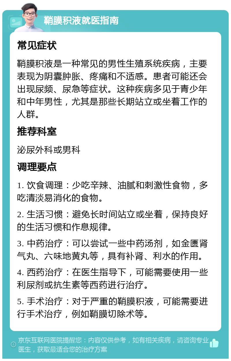 鞘膜积液就医指南 常见症状 鞘膜积液是一种常见的男性生殖系统疾病，主要表现为阴囊肿胀、疼痛和不适感。患者可能还会出现尿频、尿急等症状。这种疾病多见于青少年和中年男性，尤其是那些长期站立或坐着工作的人群。 推荐科室 泌尿外科或男科 调理要点 1. 饮食调理：少吃辛辣、油腻和刺激性食物，多吃清淡易消化的食物。 2. 生活习惯：避免长时间站立或坐着，保持良好的生活习惯和作息规律。 3. 中药治疗：可以尝试一些中药汤剂，如金匮肾气丸、六味地黄丸等，具有补肾、利水的作用。 4. 西药治疗：在医生指导下，可能需要使用一些利尿剂或抗生素等西药进行治疗。 5. 手术治疗：对于严重的鞘膜积液，可能需要进行手术治疗，例如鞘膜切除术等。