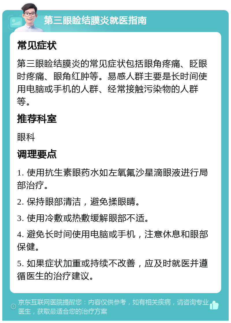 第三眼睑结膜炎就医指南 常见症状 第三眼睑结膜炎的常见症状包括眼角疼痛、眨眼时疼痛、眼角红肿等。易感人群主要是长时间使用电脑或手机的人群、经常接触污染物的人群等。 推荐科室 眼科 调理要点 1. 使用抗生素眼药水如左氧氟沙星滴眼液进行局部治疗。 2. 保持眼部清洁，避免揉眼睛。 3. 使用冷敷或热敷缓解眼部不适。 4. 避免长时间使用电脑或手机，注意休息和眼部保健。 5. 如果症状加重或持续不改善，应及时就医并遵循医生的治疗建议。