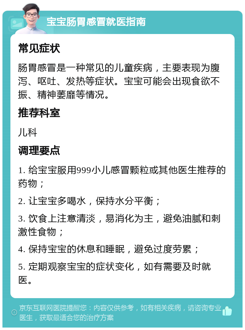 宝宝肠胃感冒就医指南 常见症状 肠胃感冒是一种常见的儿童疾病，主要表现为腹泻、呕吐、发热等症状。宝宝可能会出现食欲不振、精神萎靡等情况。 推荐科室 儿科 调理要点 1. 给宝宝服用999小儿感冒颗粒或其他医生推荐的药物； 2. 让宝宝多喝水，保持水分平衡； 3. 饮食上注意清淡，易消化为主，避免油腻和刺激性食物； 4. 保持宝宝的休息和睡眠，避免过度劳累； 5. 定期观察宝宝的症状变化，如有需要及时就医。