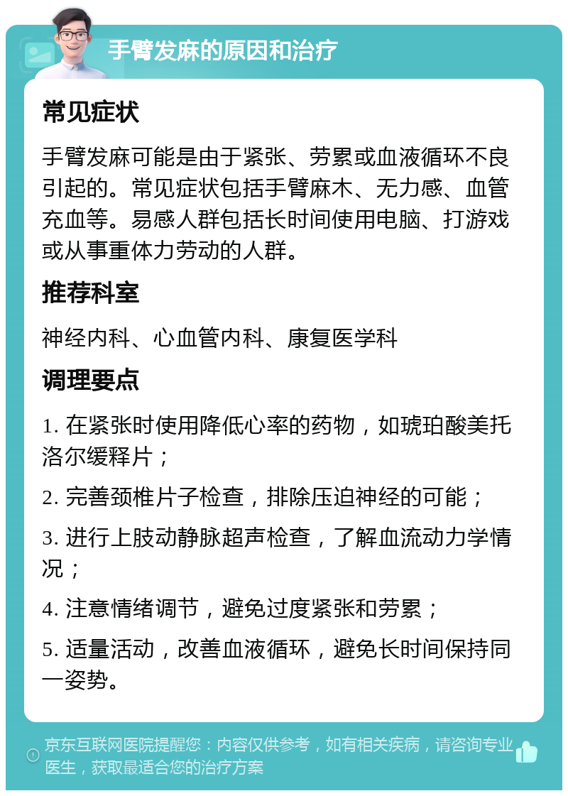 手臂发麻的原因和治疗 常见症状 手臂发麻可能是由于紧张、劳累或血液循环不良引起的。常见症状包括手臂麻木、无力感、血管充血等。易感人群包括长时间使用电脑、打游戏或从事重体力劳动的人群。 推荐科室 神经内科、心血管内科、康复医学科 调理要点 1. 在紧张时使用降低心率的药物，如琥珀酸美托洛尔缓释片； 2. 完善颈椎片子检查，排除压迫神经的可能； 3. 进行上肢动静脉超声检查，了解血流动力学情况； 4. 注意情绪调节，避免过度紧张和劳累； 5. 适量活动，改善血液循环，避免长时间保持同一姿势。