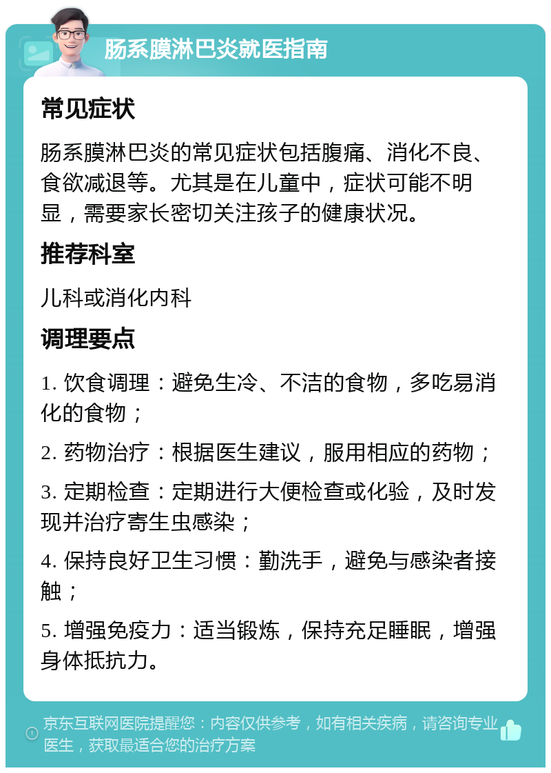 肠系膜淋巴炎就医指南 常见症状 肠系膜淋巴炎的常见症状包括腹痛、消化不良、食欲减退等。尤其是在儿童中，症状可能不明显，需要家长密切关注孩子的健康状况。 推荐科室 儿科或消化内科 调理要点 1. 饮食调理：避免生冷、不洁的食物，多吃易消化的食物； 2. 药物治疗：根据医生建议，服用相应的药物； 3. 定期检查：定期进行大便检查或化验，及时发现并治疗寄生虫感染； 4. 保持良好卫生习惯：勤洗手，避免与感染者接触； 5. 增强免疫力：适当锻炼，保持充足睡眠，增强身体抵抗力。