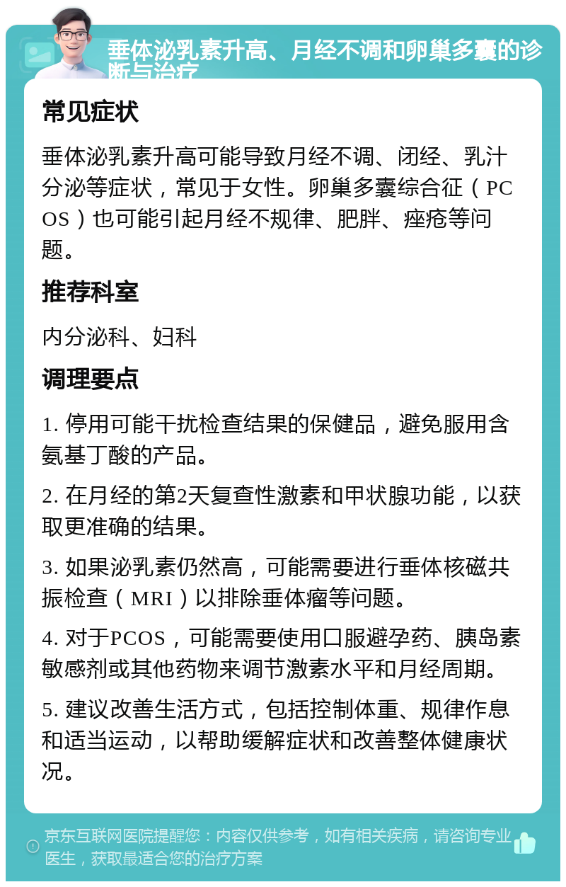 垂体泌乳素升高、月经不调和卵巢多囊的诊断与治疗 常见症状 垂体泌乳素升高可能导致月经不调、闭经、乳汁分泌等症状，常见于女性。卵巢多囊综合征（PCOS）也可能引起月经不规律、肥胖、痤疮等问题。 推荐科室 内分泌科、妇科 调理要点 1. 停用可能干扰检查结果的保健品，避免服用含氨基丁酸的产品。 2. 在月经的第2天复查性激素和甲状腺功能，以获取更准确的结果。 3. 如果泌乳素仍然高，可能需要进行垂体核磁共振检查（MRI）以排除垂体瘤等问题。 4. 对于PCOS，可能需要使用口服避孕药、胰岛素敏感剂或其他药物来调节激素水平和月经周期。 5. 建议改善生活方式，包括控制体重、规律作息和适当运动，以帮助缓解症状和改善整体健康状况。