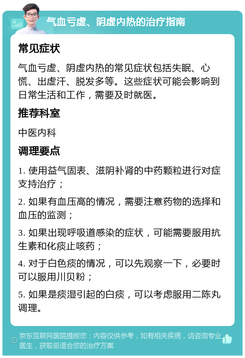 气血亏虚、阴虚内热的治疗指南 常见症状 气血亏虚、阴虚内热的常见症状包括失眠、心慌、出虚汗、脱发多等。这些症状可能会影响到日常生活和工作，需要及时就医。 推荐科室 中医内科 调理要点 1. 使用益气固表、滋阴补肾的中药颗粒进行对症支持治疗； 2. 如果有血压高的情况，需要注意药物的选择和血压的监测； 3. 如果出现呼吸道感染的症状，可能需要服用抗生素和化痰止咳药； 4. 对于白色痰的情况，可以先观察一下，必要时可以服用川贝粉； 5. 如果是痰湿引起的白痰，可以考虑服用二陈丸调理。