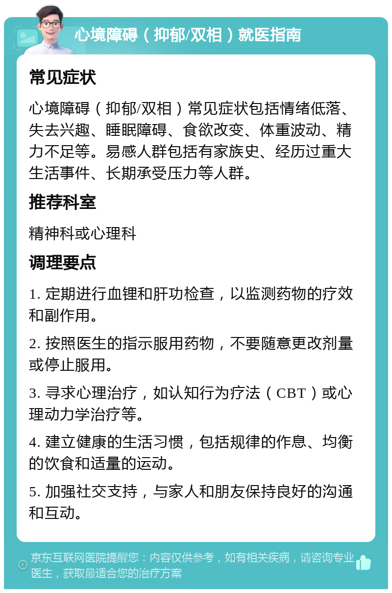 心境障碍（抑郁/双相）就医指南 常见症状 心境障碍（抑郁/双相）常见症状包括情绪低落、失去兴趣、睡眠障碍、食欲改变、体重波动、精力不足等。易感人群包括有家族史、经历过重大生活事件、长期承受压力等人群。 推荐科室 精神科或心理科 调理要点 1. 定期进行血锂和肝功检查，以监测药物的疗效和副作用。 2. 按照医生的指示服用药物，不要随意更改剂量或停止服用。 3. 寻求心理治疗，如认知行为疗法（CBT）或心理动力学治疗等。 4. 建立健康的生活习惯，包括规律的作息、均衡的饮食和适量的运动。 5. 加强社交支持，与家人和朋友保持良好的沟通和互动。