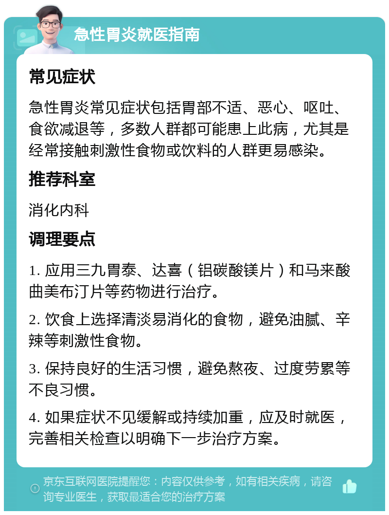 急性胃炎就医指南 常见症状 急性胃炎常见症状包括胃部不适、恶心、呕吐、食欲减退等，多数人群都可能患上此病，尤其是经常接触刺激性食物或饮料的人群更易感染。 推荐科室 消化内科 调理要点 1. 应用三九胃泰、达喜（铝碳酸镁片）和马来酸曲美布汀片等药物进行治疗。 2. 饮食上选择清淡易消化的食物，避免油腻、辛辣等刺激性食物。 3. 保持良好的生活习惯，避免熬夜、过度劳累等不良习惯。 4. 如果症状不见缓解或持续加重，应及时就医，完善相关检查以明确下一步治疗方案。